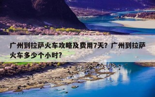 广州到拉萨火车攻略及费用7天？广州到拉萨火车多少个小时?