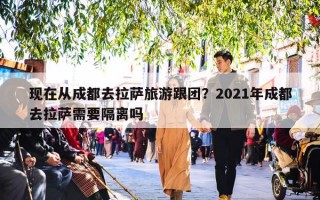 现在从成都去拉萨旅游跟团？2021年成都去拉萨需要隔离吗