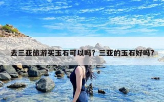 去三亚旅游买玉石可以吗？三亚的玉石好吗?