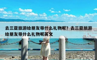 去三亚旅游给朋友带什么礼物呢？去三亚旅游给朋友带什么礼物呢英文