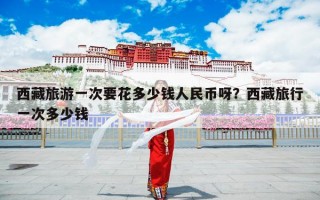 西藏旅游一次要花多少钱人民币呀？西藏旅行一次多少钱