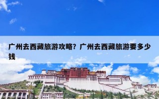 广州去西藏旅游攻略？广州去西藏旅游要多少钱