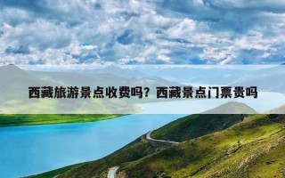 西藏旅游景点收费吗？西藏景点门票贵吗