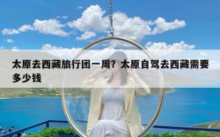 太原去西藏旅行团一周？太原自驾去西藏需要多少钱