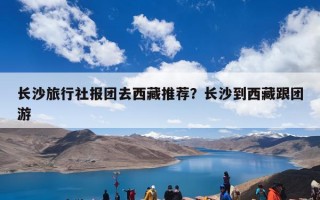 长沙旅行社报团去西藏推荐？长沙到西藏跟团游