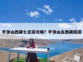 平顶山西藏七日游攻略？平顶山去西藏旅游