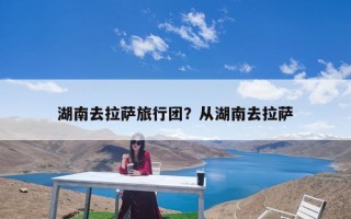 湖南去拉萨旅行团？从湖南去拉萨