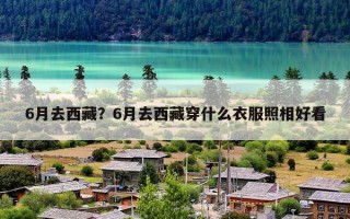 6月去西藏？6月去西藏穿什么衣服照相好看