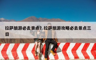 拉萨旅游必去景点？拉萨旅游攻略必去景点三日