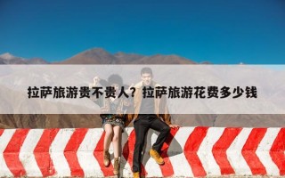 拉萨旅游贵不贵人？拉萨旅游花费多少钱