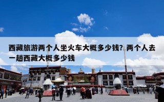 西藏旅游两个人坐火车大概多少钱？两个人去一趟西藏大概多少钱