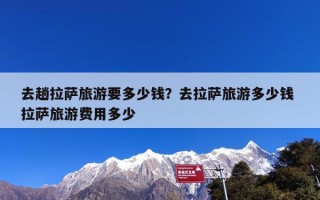 去趟拉萨旅游要多少钱？去拉萨旅游多少钱 拉萨旅游费用多少