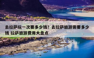 去拉萨玩一次要多少钱？去拉萨旅游需要多少钱 拉萨旅游费用大盘点