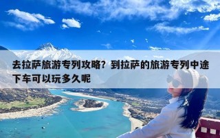 去拉萨旅游专列攻略？到拉萨的旅游专列中途下车可以玩多久呢