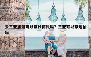 去三亚旅游可以穿长筒靴吗？三亚可以穿短袖吗