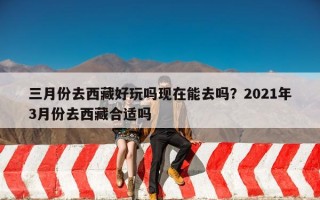 三月份去西藏好玩吗现在能去吗？2021年3月份去西藏合适吗