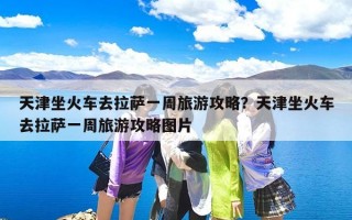 天津坐火车去拉萨一周旅游攻略？天津坐火车去拉萨一周旅游攻略图片