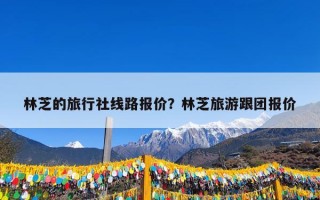 林芝的旅行社线路报价？林芝旅游跟团报价