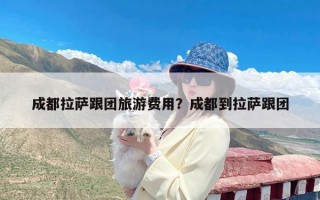 成都拉萨跟团旅游费用？成都到拉萨跟团