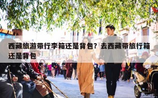 西藏旅游带行李箱还是背包？去西藏带旅行箱还是背包