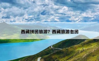 西藏拼团旅游？西藏旅游包团