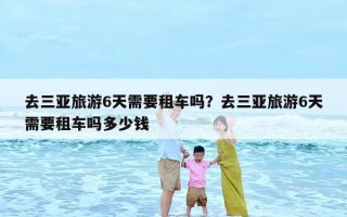 去三亚旅游6天需要租车吗？去三亚旅游6天需要租车吗多少钱