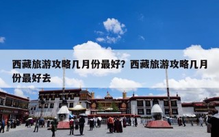 西藏旅游攻略几月份最好？西藏旅游攻略几月份最好去