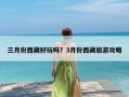 三月份西藏好玩吗？3月份西藏旅游攻略