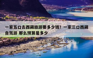 一家五口去西藏旅游要多少钱？一家三口西藏旅行大概要多少钱？