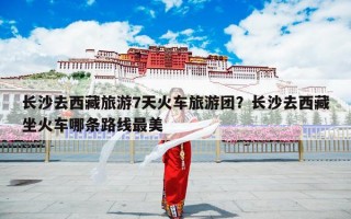 长沙去西藏旅游7天火车旅游团？长沙去西藏坐火车哪条路线最美