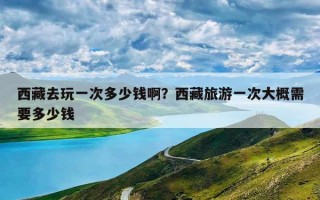 西藏去玩一次多少钱啊？西藏旅游一次大概需要多少钱