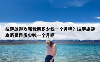 拉萨旅游攻略费用多少钱一个月啊？拉萨旅游攻略费用多少钱一个月啊