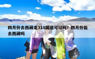 四月份去西藏走318国道可以吗？四月份能去西藏吗