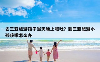 去三亚旅游孩子当天晚上呕吐？到三亚旅游小孩咳嗽怎么办