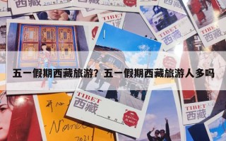 五一假期西藏旅游？五一假期西藏旅游人多吗