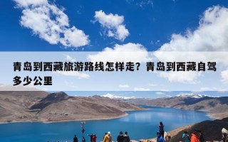 青岛到西藏旅游路线怎样走？青岛到西藏自驾多少公里