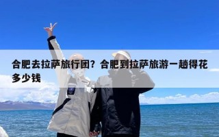 合肥去拉萨旅行团？合肥到拉萨旅游一趟得花多少钱