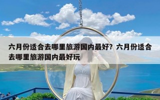 六月份适合去哪里旅游国内最好？六月份适合去哪里旅游国内最好玩