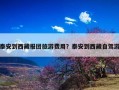 泰安到西藏报团旅游费用？泰安到西藏自驾游