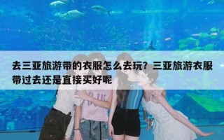 去三亚旅游带的衣服怎么去玩？三亚旅游衣服带过去还是直接买好呢