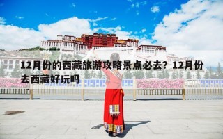 12月份的西藏旅游攻略景点必去？12月份去西藏好玩吗