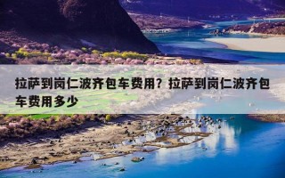 拉萨到岗仁波齐包车费用？拉萨到岗仁波齐包车费用多少