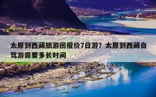 太原到西藏旅游团报价7日游？太原到西藏自驾游需要多长时间