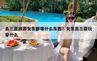 去三亚旅游女生都带什么东西？女生去三亚玩穿什么