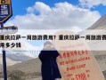 重庆拉萨一周旅游费用？重庆拉萨一周旅游费用多少钱