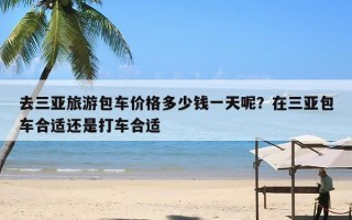 去三亚旅游包车价格多少钱一天呢？在三亚包车合适还是打车合适