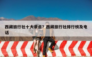 西藏旅行社十大景点？西藏旅行社排行榜及电话