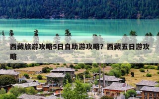 西藏旅游攻略5日自助游攻略？西藏五日游攻略