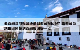 去西藏当地报团还是到西藏报团好？去西藏当地报团还是到西藏报团好一点