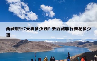 西藏旅行7天要多少钱？去西藏旅行要花多少钱